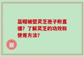 蓝帽破壁灵芝孢子粉直播？了解灵芝的功效和使用方法？