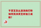 干灵芝怎么清洗和打粉如何洗净灵芝并加工成粉？