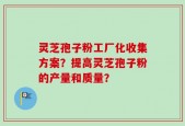 灵芝孢子粉工厂化收集方案？提高灵芝孢子粉的产量和质量？