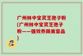 广州林中宝灵芝孢子粉(广州林中宝灵芝孢子粉——强效养颜美容品)