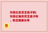 刘景红卖灵芝孢子粉(刘景红推荐灵芝孢子粉，助您健康长寿