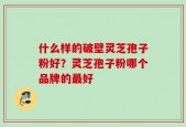 什么样的破壁灵芝孢子粉好？灵芝孢子粉哪个品牌的最好