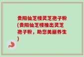 贵阳仙芝楼灵芝孢子粉(贵阳仙芝楼推出灵芝孢子粉，助您美丽养生)