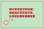 绍兴灵芝孢子粉加盟(加盟绍兴灵芝孢子粉，让你轻松拥有健康财富！)