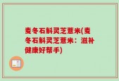 麦冬石斛灵芝薏米(麦冬石斛灵芝薏米：滋补健康好帮手)