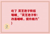 吃了 灵芝孢子粉后 瞌睡_“灵芝孢子粉：改善睡眠，提升精力”)