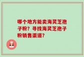 哪个地方能卖海灵芝孢子粉？寻找海灵芝孢子粉销售渠道？