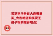 灵芝孢子粉在大连哪里买_大连地区购买灵芝孢子粉的推荐地点)