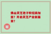佛山灵芝孢子粉招商加盟？开启灵芝产业新篇章？