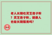 老人长期吃灵芝孢子粉？灵芝孢子粉，健康人也能长期服用吗？