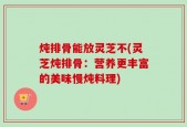 炖排骨能放灵芝不(灵芝炖排骨：营养更丰富的美味慢炖料理)