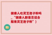 健康人吃灵芝孢子粉吗_“健康人群是否适合服用灵芝孢子粉”)