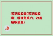 灵芝酸胶囊(灵芝酸胶囊：增强免疫力，改善睡眠质量)