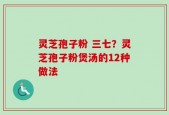 灵芝孢子粉 三七？灵芝孢子粉煲汤的12种做法
