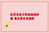 吃灵芝孢子粉后喉咙肿痛 是还是另有原因