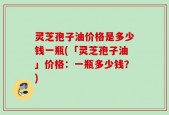 灵芝孢子油价格是多少钱一瓶(「灵芝孢子油」价格：一瓶多少钱？)