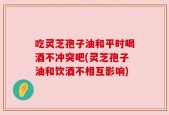 吃灵芝孢子油和平时喝酒不冲突吧(灵芝孢子油和饮酒不相互影响)