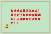 长痘痘吃灵芝怎么吃(灵芝对于长痘痘有帮助吗？正确食用方法是什么？)