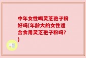 中年女性喝灵芝孢子粉好吗(年龄大的女性适合食用灵芝孢子粉吗？)