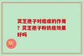 灵芝孢子对癌症的作用？灵芝孢子粉抗癌效果好吗