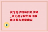 灵芝孢子粉每日几次喝_灵芝孢子粉的每日服用次数与剂量建议