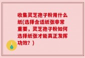 收集灵芝孢子粉用什么纸(选择合适纸张非常重要，灵芝孢子粉如何选择纸张才能真正发挥功效？)