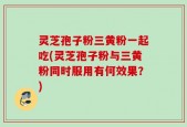 灵芝孢子粉三黄粉一起吃(灵芝孢子粉与三黄粉同时服用有何效果？)