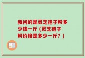 我问的是灵芝孢子粉多少钱一斤 (灵芝孢子粉价格是多少一斤？)