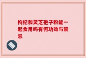枸杞和灵芝孢子粉能一起食用吗有何功效与禁忌