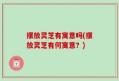 摆放灵芝有寓意吗(摆放灵芝有何寓意？)
