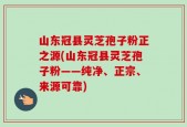 山东冠县灵芝孢子粉正之源(山东冠县灵芝孢子粉——纯净、正宗、来源可靠)