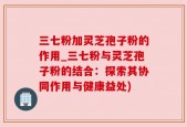 三七粉加灵芝孢子粉的作用_三七粉与灵芝孢子粉的结合：探索其协同作用与健康益处)