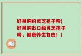 好易购的灵芝孢子粉(好易购出口级灵芝孢子粉，健康养生首选！)