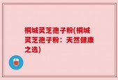 桐城灵芝孢子粉(桐城灵芝孢子粉：天然健康之选)