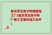 临沂灵芝孢子粉破壁加工厂(临沂灵芝孢子粉厂新工艺提升加工水平)