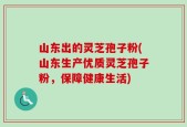山东出的灵芝孢子粉(山东生产优质灵芝孢子粉，保障健康生活)
