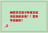 破壁灵芝孢子粉是否应该在饭前食用？？营养专家解析？