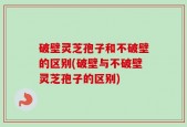 破壁灵芝孢子和不破壁的区别(破壁与不破壁灵芝孢子的区别)