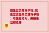 冠生堂灵芝孢子粉_冠生堂高品质灵芝孢子粉：增强免疫力，健康生活新选择