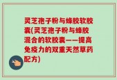 灵芝孢子粉与蜂胶软胶囊(灵芝孢子粉与蜂胶混合的软胶囊——提高免疫力的双重天然草药配方)