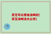 灵芝可以煮啥汤喝好(灵芝汤喝法大公开)