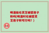 喝酒能吃灵芝破壁孢子粉吗(喝酒时吃破壁灵芝孢子粉可行吗？)