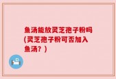 鱼汤能放灵芝孢子粉吗(灵芝孢子粉可否加入鱼汤？)