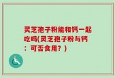 灵芝孢子粉能和钙一起吃吗(灵芝孢子粉与钙：可否食用？)