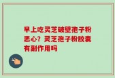 早上吃灵芝破壁孢子粉恶心？灵芝孢子粉胶囊有副作用吗