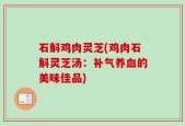 石斛鸡肉灵芝(鸡肉石斛灵芝汤：补气养血的美味佳品)