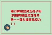 镰刀牌破壁灵芝孢子粉(钩镰牌破壁灵芝孢子粉——强力提高免疫力！)