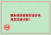 胰头癌患者是否适合食用灵芝孢子粉？