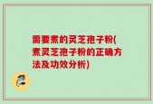 需要煮的灵芝孢子粉(煮灵芝孢子粉的正确方法及功效分析)