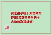 灵芝孢子粉十大功效与作用(灵芝孢子粉的十大功效及其益处)